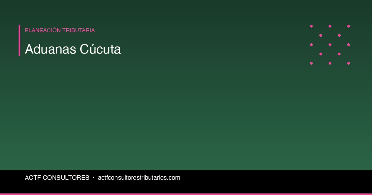 Aduanas en Cúcuta: Guía Tributaria para Importadores y Exportadores